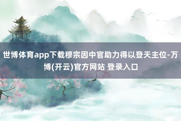 世博体育app下载穆宗因中官助力得以登天主位-万博(开云)官方网站 登录入口