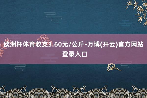 欧洲杯体育收支3.60元/公斤-万博(开云)官方网站 登录入口