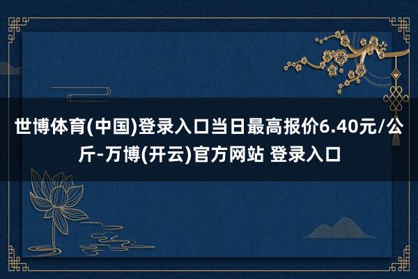 世博体育(中国)登录入口当日最高报价6.40元/公斤-万博(开云)官方网站 登录入口