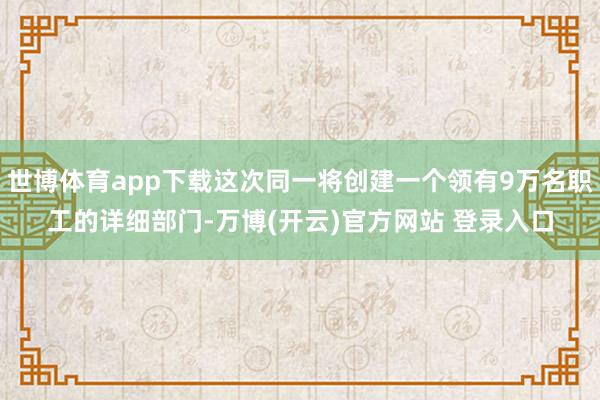 世博体育app下载这次同一将创建一个领有9万名职工的详细部门-万博(开云)官方网站 登录入口