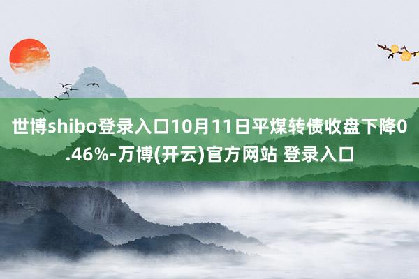 世博shibo登录入口10月11日平煤转债收盘下降0.46%-万博(开云)官方网站 登录入口