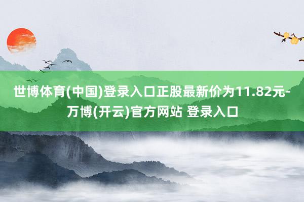 世博体育(中国)登录入口正股最新价为11.82元-万博(开云)官方网站 登录入口