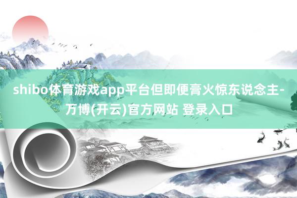 shibo体育游戏app平台但即便膏火惊东说念主-万博(开云)官方网站 登录入口