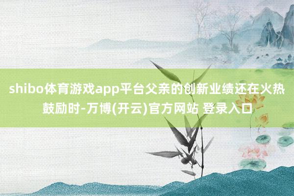 shibo体育游戏app平台父亲的创新业绩还在火热鼓励时-万